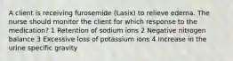 A client is receiving furosemide (Lasix) to relieve edema. The nurse should monitor the client for which response to the medication? 1 Retention of sodium ions 2 Negative nitrogen balance 3 Excessive loss of potassium ions 4 Increase in the urine specific gravity