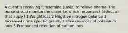 A client is receiving furosemide (Lasix) to relieve edema. The nurse should monitor the client for which responses? (Select all that apply.) 1 Weight loss 2 Negative nitrogen balance 3 Increased urine specific gravity 4 Excessive loss of potassium ions 5 Pronounced retention of sodium ions