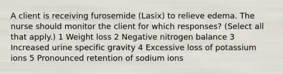 A client is receiving furosemide (Lasix) to relieve edema. The nurse should monitor the client for which responses? (Select all that apply.) 1 Weight loss 2 Negative nitrogen balance 3 Increased urine specific gravity 4 Excessive loss of potassium ions 5 Pronounced retention of sodium ions