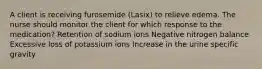 A client is receiving furosemide (Lasix) to relieve edema. The nurse should monitor the client for which response to the medication? Retention of sodium ions Negative nitrogen balance Excessive loss of potassium ions Increase in the urine specific gravity