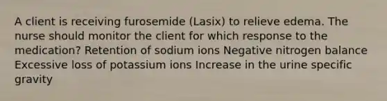 A client is receiving furosemide (Lasix) to relieve edema. The nurse should monitor the client for which response to the medication? Retention of sodium ions Negative nitrogen balance Excessive loss of potassium ions Increase in the urine specific gravity