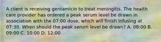 A client is receiving gentamicin to treat meningitis. The health care provider has ordered a peak serum level be drawn in association with the 07:00 dose, which will finish infusing at 07:30. When should the peak serum level be drawn? A. 08:00 B. 09:00 C. 10:00 D. 12:00