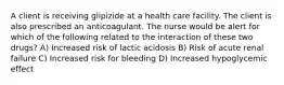 A client is receiving glipizide at a health care facility. The client is also prescribed an anticoagulant. The nurse would be alert for which of the following related to the interaction of these two drugs? A) Increased risk of lactic acidosis B) Risk of acute renal failure C) Increased risk for bleeding D) Increased hypoglycemic effect