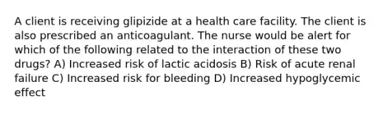 A client is receiving glipizide at a health care facility. The client is also prescribed an anticoagulant. The nurse would be alert for which of the following related to the interaction of these two drugs? A) Increased risk of lactic acidosis B) Risk of acute renal failure C) Increased risk for bleeding D) Increased hypoglycemic effect