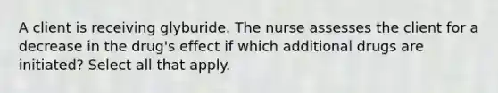 A client is receiving glyburide. The nurse assesses the client for a decrease in the drug's effect if which additional drugs are initiated? Select all that apply.