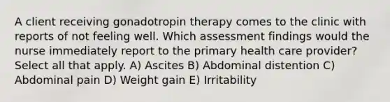 A client receiving gonadotropin therapy comes to the clinic with reports of not feeling well. Which assessment findings would the nurse immediately report to the primary health care provider? Select all that apply. A) Ascites B) Abdominal distention C) Abdominal pain D) Weight gain E) Irritability