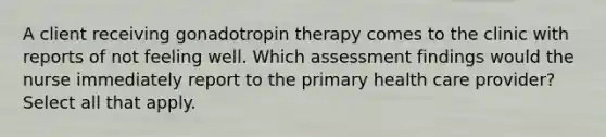 A client receiving gonadotropin therapy comes to the clinic with reports of not feeling well. Which assessment findings would the nurse immediately report to the primary health care provider? Select all that apply.