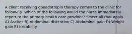 A client receiving gonadotropin therapy comes to the clinic for follow-up. Which of the following would the nurse immediately report to the primary health care provider? Select all that apply. A) Ascites B) Abdominal distention C) Abdominal pain D) Weight gain E) Irritability