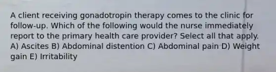 A client receiving gonadotropin therapy comes to the clinic for follow-up. Which of the following would the nurse immediately report to the primary health care provider? Select all that apply. A) Ascites B) Abdominal distention C) Abdominal pain D) Weight gain E) Irritability