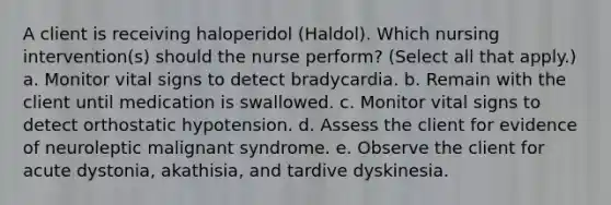 A client is receiving haloperidol (Haldol). Which nursing intervention(s) should the nurse perform? (Select all that apply.) a. Monitor vital signs to detect bradycardia. b. Remain with the client until medication is swallowed. c. Monitor vital signs to detect orthostatic hypotension. d. Assess the client for evidence of neuroleptic malignant syndrome. e. Observe the client for acute dystonia, akathisia, and tardive dyskinesia.