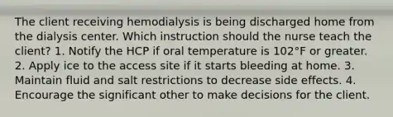 The client receiving hemodialysis is being discharged home from the dialysis center. Which instruction should the nurse teach the client? 1. Notify the HCP if oral temperature is 102°F or greater. 2. Apply ice to the access site if it starts bleeding at home. 3. Maintain fluid and salt restrictions to decrease side effects. 4. Encourage the significant other to make decisions for the client.