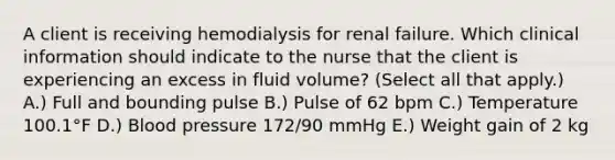 A client is receiving hemodialysis for renal failure. Which clinical information should indicate to the nurse that the client is experiencing an excess in fluid​ volume? (Select all that​ apply.) A.) Full and bounding pulse B.) Pulse of 62 bpm C.) Temperature 100.1°F D.) <a href='https://www.questionai.com/knowledge/kD0HacyPBr-blood-pressure' class='anchor-knowledge'>blood pressure</a>​ 172/90 mmHg E.) Weight gain of 2 kg