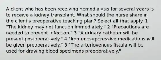 A client who has been receiving hemodialysis for several years is to receive a kidney transplant. What should the nurse share in the client's preoperative teaching plan? Select all that apply. 1 "The kidney may not function immediately." 2 "Precautions are needed to prevent infection." 3 "A urinary catheter will be present postoperatively." 4 "Immunosuppressive medications will be given preoperatively." 5 "The arteriovenous fistula will be used for drawing blood specimens preoperatively."