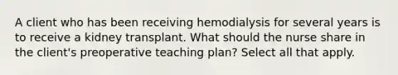 A client who has been receiving hemodialysis for several years is to receive a kidney transplant. What should the nurse share in the client's preoperative teaching plan? Select all that apply.