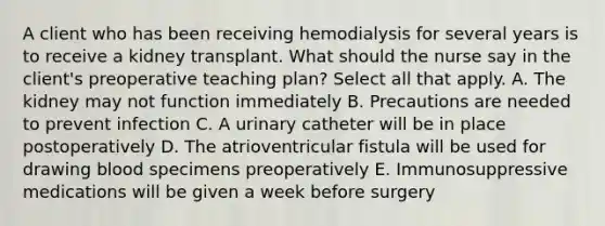 A client who has been receiving hemodialysis for several years is to receive a kidney transplant. What should the nurse say in the client's preoperative teaching plan? Select all that apply. A. The kidney may not function immediately B. Precautions are needed to prevent infection C. A urinary catheter will be in place postoperatively D. The atrioventricular fistula will be used for drawing blood specimens preoperatively E. Immunosuppressive medications will be given a week before surgery