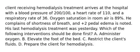 client receiving hemodialysis treatment arrives at the hospital with a blood pressure of 200/100, a heart rate of 110, and a respiratory rate of 36. Oxygen saturation in room air is 89%. He complains of shortness of breath, and +2 pedal edema is noted. His last hemodialysis treatment was yesterday. Which of the following interventions should be done first? A. Administer oxygen. B. Elevate the foot of the bed. C. Restrict the client's fluids. D. Prepare the client for hemodialysis.