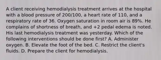 A client receiving hemodialysis treatment arrives at the hospital with a blood pressure of 200/100, a heart rate of 110, and a respiratory rate of 36. Oxygen saturation in room air is 89%. He complains of shortness of breath, and +2 pedal edema is noted. His last hemodialysis treatment was yesterday. Which of the following interventions should be done first? A. Administer oxygen. B. Elevate the foot of the bed. C. Restrict the client's fluids. D. Prepare the client for hemodialysis.