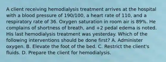 A client receiving hemodialysis treatment arrives at the hospital with a blood pressure of 190/100, a heart rate of 110, and a respiratory rate of 36. Oxygen saturation in room air is 89%. He complains of shortness of breath, and +2 pedal edema is noted. His last hemodialysis treatment was yesterday. Which of the following interventions should be done first? A. Administer oxygen. B. Elevate the foot of the bed. C. Restrict the client's fluids. D. Prepare the client for hemodialysis.