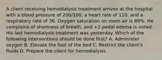 A client receiving hemodialysis treatment arrives at the hospital with a blood pressure of 200/100, a heart rate of 110, and a respiratory rate of 36. Oxygen saturation on room air is 89%. He complains of shortness of breath, and +2 pedal edema is noted. His last hemodialysis treatment was yesterday. Which of the following interventions should be done first? A. Administer oxygen B. Elevate the foot of the bed C. Restrict the client's fluids D. Prepare the client for hemodialysis.