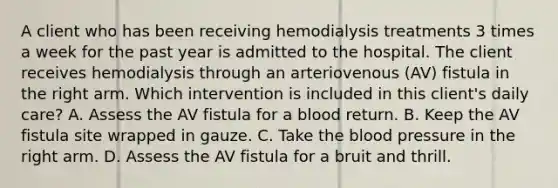 A client who has been receiving hemodialysis treatments 3 times a week for the past year is admitted to the hospital. The client receives hemodialysis through an arteriovenous (AV) fistula in the right arm. Which intervention is included in this client's daily care? A. Assess the AV fistula for a blood return. B. Keep the AV fistula site wrapped in gauze. C. Take the blood pressure in the right arm. D. Assess the AV fistula for a bruit and thrill.