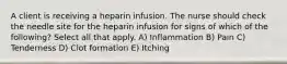 A client is receiving a heparin infusion. The nurse should check the needle site for the heparin infusion for signs of which of the following? Select all that apply. A) Inflammation B) Pain C) Tenderness D) Clot formation E) Itching