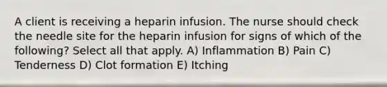 A client is receiving a heparin infusion. The nurse should check the needle site for the heparin infusion for signs of which of the following? Select all that apply. A) Inflammation B) Pain C) Tenderness D) Clot formation E) Itching