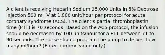 A client is receiving Heparin Sodium 25,000 Units in 5% Dextrose Injection 500 ml IV at 1,000 unit/hour per protocol for acute coronary syndrome (ACS). The client's partial thromboplastin time (PTT) is 76 seconds. Based on the ACS protocol, the infusion should be decreased by 100 units/hour for a PTT between 71 to 80 seconds. The nurse should program the pump to deliver how many ml/hour? (Enter numeric value only.)