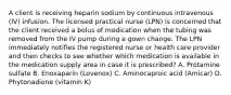 A client is receiving heparin sodium by continuous intravenous (IV) infusion. The licensed practical nurse (LPN) is concerned that the client received a bolus of medication when the tubing was removed from the IV pump during a gown change. The LPN immediately notifies the registered nurse or health care provider and then checks to see whether which medication is available in the medication supply area in case it is prescribed? A. Protamine sulfate B. Enoxaparin (Lovenox) C. Aminocaproic acid (Amicar) D. Phytonadione (vitamin K)