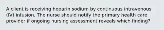 A client is receiving heparin sodium by continuous intravenous (IV) infusion. The nurse should notify the primary health care provider if ongoing nursing assessment reveals which finding?