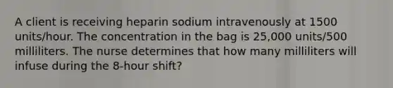 A client is receiving heparin sodium intravenously at 1500 units/hour. The concentration in the bag is 25,000 units/500 milliliters. The nurse determines that how many milliliters will infuse during the 8-hour shift?