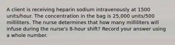 A client is receiving heparin sodium intravenously at 1500 units/hour. The concentration in the bag is 25,000 units/500 milliliters. The nurse determines that how many milliliters will infuse during the nurse's 8-hour shift? Record your answer using a whole number.