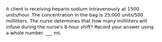 A client is receiving heparin sodium intravenously at 1500 units/hour. The concentration in the bag is 25,000 units/500 milliliters. The nurse determines that how many milliliters will infuse during the nurse's 8-hour shift? Record your answer using a whole number. ___ mL