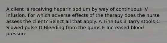 A client is receiving heparin sodium by way of continuous IV infusion. For which adverse effects of the therapy does the nurse assess the client? Select all that apply. A Tinnitus B Tarry stools C Slowed pulse D Bleeding from the gums E Increased blood pressure