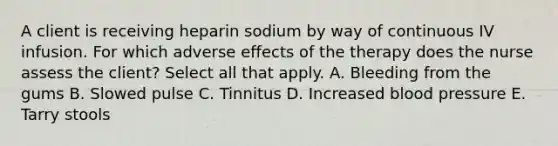 A client is receiving heparin sodium by way of continuous IV infusion. For which adverse effects of the therapy does the nurse assess the client? Select all that apply. A. Bleeding from the gums B. Slowed pulse C. Tinnitus D. Increased blood pressure E. Tarry stools