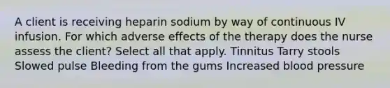 A client is receiving heparin sodium by way of continuous IV infusion. For which adverse effects of the therapy does the nurse assess the client? Select all that apply. Tinnitus Tarry stools Slowed pulse Bleeding from the gums Increased blood pressure