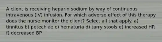 A client is receiving heparin sodium by way of continuous intravenous (IV) infusion. For which adverse effect of this therapy does the nurse monitor the client? Select all that apply. a) tinnitus b) petechiae c) hematuria d) tarry stools e) increased HR f) decreased BP