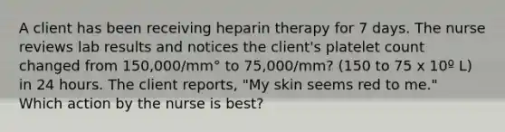 A client has been receiving heparin therapy for 7 days. The nurse reviews lab results and notices the client's platelet count changed from 150,000/mm° to 75,000/mm? (150 to 75 x 10º L) in 24 hours. The client reports, "My skin seems red to me." Which action by the nurse is best?