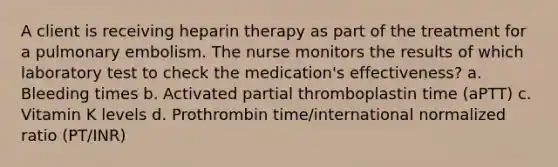 A client is receiving heparin therapy as part of the treatment for a pulmonary embolism. The nurse monitors the results of which laboratory test to check the medication's effectiveness? a. Bleeding times b. Activated partial thromboplastin time (aPTT) c. Vitamin K levels d. Prothrombin time/international normalized ratio (PT/INR)