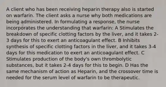 A client who has been receiving heparin therapy also is started on warfarin. The client asks a nurse why both medications are being administered. In formulating a response, the nurse incorporates the understanding that warfarin: A Stimulates the breakdown of specific clotting factors by the liver, and it takes 2-3 days for this to exert an anticoagulant effect. B Inhibits synthesis of specific clotting factors in the liver, and it takes 3-4 days for this medication to exert an anticoagulant effect. C Stimulates production of the body's own thrombolytic substances, but it takes 2-4 days for this to begin. D Has the same mechanism of action as Heparin, and the crossover time is needed for the serum level of warfarin to be therapeutic.