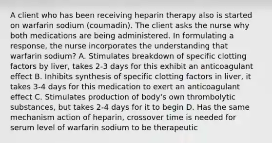 A client who has been receiving heparin therapy also is started on warfarin sodium (coumadin). The client asks the nurse why both medications are being administered. In formulating a response, the nurse incorporates the understanding that warfarin sodium? A. Stimulates breakdown of specific clotting factors by liver, takes 2-3 days for this exhibit an anticoagulant effect B. Inhibits synthesis of specific clotting factors in liver, it takes 3-4 days for this medication to exert an anticoagulant effect C. Stimulates production of body's own thrombolytic substances, but takes 2-4 days for it to begin D. Has the same mechanism action of heparin, crossover time is needed for serum level of warfarin sodium to be therapeutic