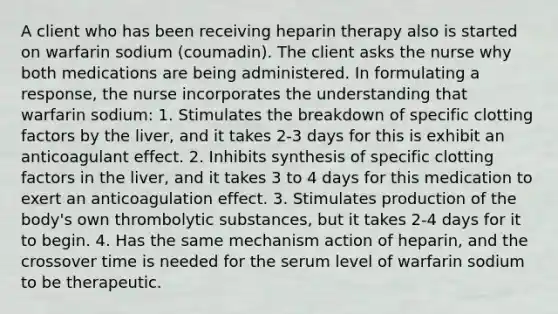 A client who has been receiving heparin therapy also is started on warfarin sodium (coumadin). The client asks the nurse why both medications are being administered. In formulating a response, the nurse incorporates the understanding that warfarin sodium: 1. Stimulates the breakdown of specific clotting factors by the liver, and it takes 2-3 days for this is exhibit an anticoagulant effect. 2. Inhibits synthesis of specific clotting factors in the liver, and it takes 3 to 4 days for this medication to exert an anticoagulation effect. 3. Stimulates production of the body's own thrombolytic substances, but it takes 2-4 days for it to begin. 4. Has the same mechanism action of heparin, and the crossover time is needed for the serum level of warfarin sodium to be therapeutic.