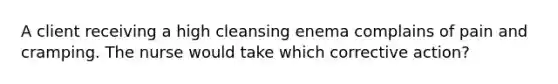 A client receiving a high cleansing enema complains of pain and cramping. The nurse would take which corrective action?