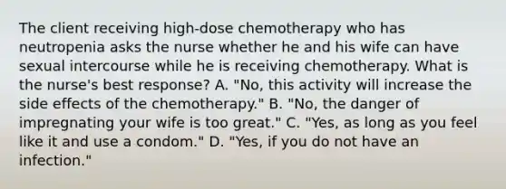 The client receiving high-dose chemotherapy who has neutropenia asks the nurse whether he and his wife can have sexual intercourse while he is receiving chemotherapy. What is the nurse's best response? A. "No, this activity will increase the side effects of the chemotherapy." B. "No, the danger of impregnating your wife is too great." C. "Yes, as long as you feel like it and use a condom." D. "Yes, if you do not have an infection."