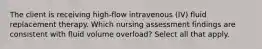 The client is receiving high-flow intravenous (IV) fluid replacement therapy. Which nursing assessment findings are consistent with fluid volume overload? Select all that apply.