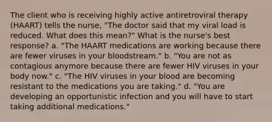 The client who is receiving highly active antiretroviral therapy (HAART) tells the nurse, "The doctor said that my viral load is reduced. What does this mean?" What is the nurse's best response? a. "The HAART medications are working because there are fewer viruses in your bloodstream." b. "You are not as contagious anymore because there are fewer HIV viruses in your body now." c. "The HIV viruses in your blood are becoming resistant to the medications you are taking." d. "You are developing an opportunistic infection and you will have to start taking additional medications."