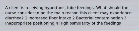 A client is receiving hypertonic tube feedings. What should the nurse consider to be the main reason this client may experience diarrhea? 1 Increased fiber intake 2 Bacterial contamination 3 Inappropriate positioning 4 High osmolarity of the feedings