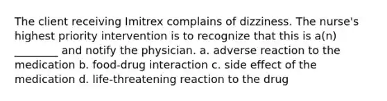 The client receiving Imitrex complains of dizziness. The nurse's highest priority intervention is to recognize that this is a(n) ________ and notify the physician. a. adverse reaction to the medication b. food-drug interaction c. side effect of the medication d. life-threatening reaction to the drug