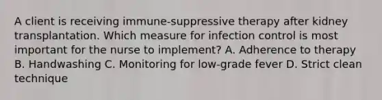 A client is receiving immune-suppressive therapy after kidney transplantation. Which measure for infection control is most important for the nurse to implement? A. Adherence to therapy B. Handwashing C. Monitoring for low-grade fever D. Strict clean technique