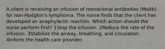 A client is receiving an infusion of monoclonal antibodies (MoAb) for non-Hodgkin's lymphoma. The nurse finds that the client has developed an anaphylactic reaction. Which action should the nurse perform first? 1Stop the infusion. 2Reduce the rate of the infusion. 3Stabilize the airway, breathing, and circulation. 4Inform the health care provider.