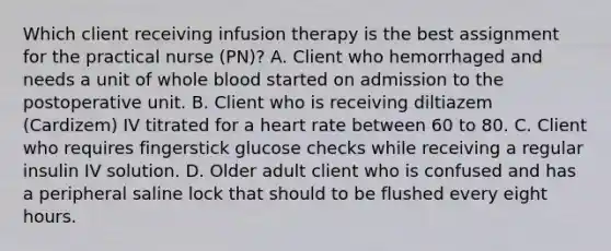 Which client receiving infusion therapy is the best assignment for the practical nurse (PN)? A. Client who hemorrhaged and needs a unit of whole blood started on admission to the postoperative unit. B. Client who is receiving diltiazem (Cardizem) IV titrated for a heart rate between 60 to 80. C. Client who requires fingerstick glucose checks while receiving a regular insulin IV solution. D. Older adult client who is confused and has a peripheral saline lock that should to be flushed every eight hours.